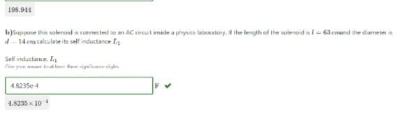 198.914
b) Suppose this solenoid is connected to an AC circuit inside a physics laboratory. If the length of the solenoid is I = 63 cand the diameter is
d-14 cm calculate its self inductance I
Self inductance, L
Ce you
4.8235e-4
to the the sig igit
4.8235 x 104