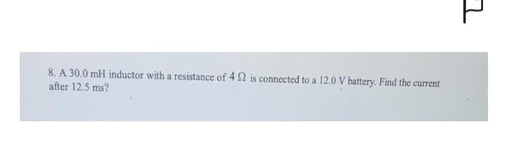 8. A 30.0 mH inductor with a resistance of 4 2 is connected to a 12.0 V battery. Find the current
after 12.5 ms?
그