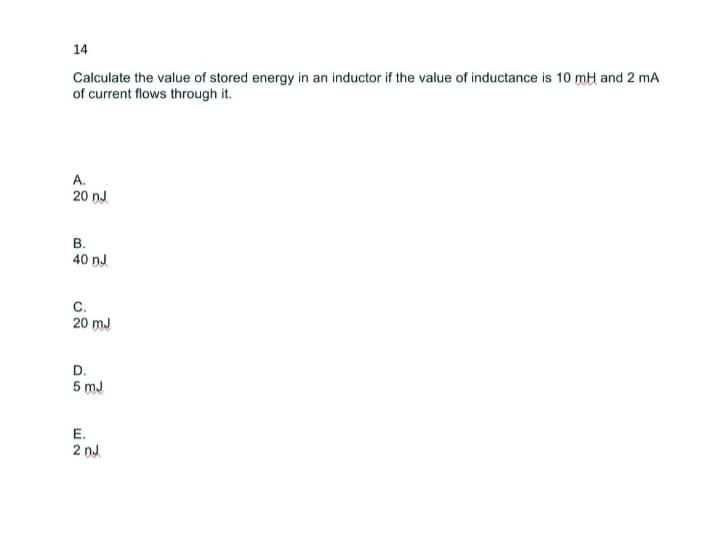 14
Calculate the value of stored energy in an inductor if the value of inductance is 10 mH and 2 mA
of current flows through it.
A.
20 nJ
B.
40 nJ
C.
20 mJ
D.
5mJ
E.
2 nJ