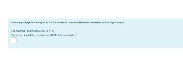 An analog vollage in the range 0 to 9.4 V is divided in 16 equal intervals for conversion to 4-bit digital output.
The maximum quantization amor (in V) is:
The answer should be a number rounded to 5 decimal digits