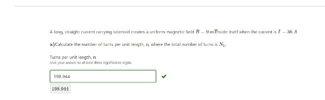 A long, straight current carrying solenoid creates a uniform magnetic field B-9 Thside itself when the current is I - 36 A
a) Calculate the number of turns per unit length, n, where the total number of turns is N₁.
Tums per unit length, n
Give your answer to at least three significance digits.
198.944
198.944