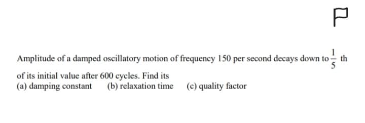 P
Amplitude of a damped oscillatory motion of frequency 150 per second decays down to
n to th
th
of its initial value after 600 cycles. Find its
(a) damping constant (b) relaxation time (c) quality factor