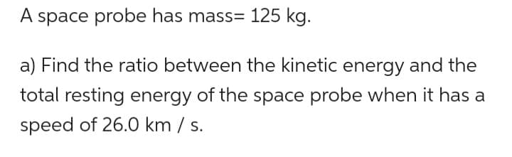 A space probe has mass= 125 kg.
a) Find the ratio between the kinetic energy and the
total resting energy of the space probe when it has a
speed of 26.0 km / s.