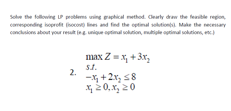 Solve the following LP problems using graphical method. Clearly draw the feasible region,
corresponding isoprofit (isocost) lines and find the optimal solution(s). Make the necessary
conclusions about your result (e.g. unique optimal solution, multiple optimal solutions, etc.)
max Z = x, +3x,
s.t.
-X + 2.x, <8
X 2 0,x, 2 0
2.
