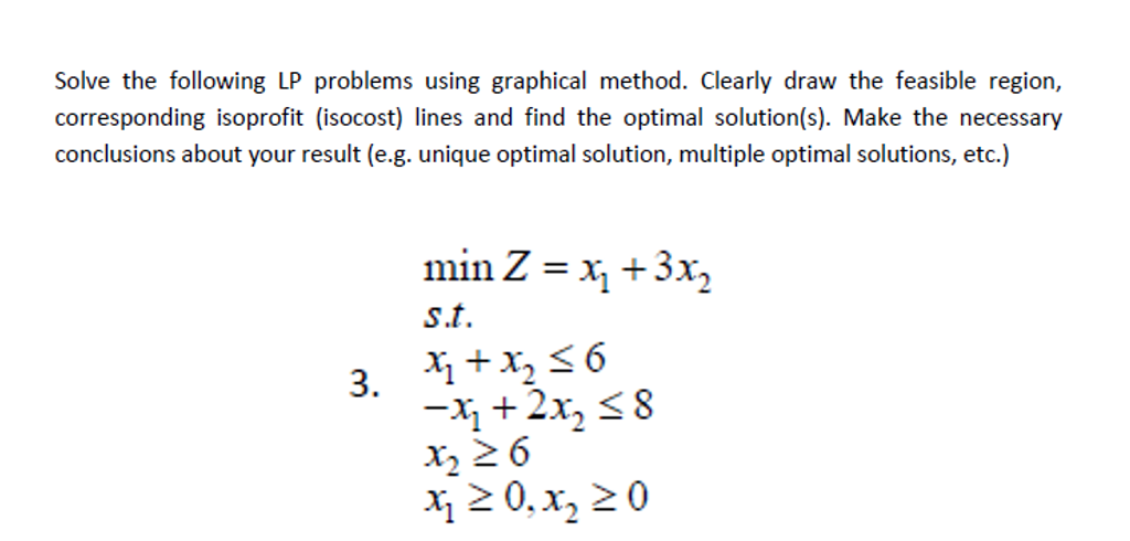 Solve the following LP problems using graphical method. Clearly draw the feasible region,
corresponding isoprofit (isocost) lines and find the optimal solution(s). Make the necessary
conclusions about your result (e.g. unique optimal solution, multiple optimal solutions, etc.)
min Z = x, +3x,
%3D
st.
3. +х,
-x +2x, <8
x, 2 6
X 2 0, x, 20
X +x, <6
