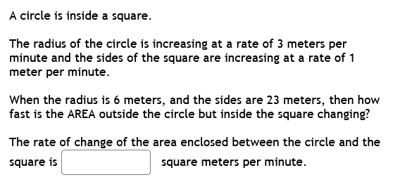 A circle is inside a square.
The radius of the circle is increasing at a rate of 3 meters per
minute and the sides of the square are increasing at a rate of 1
meter per minute.
When the radius is 6 meters, and the sides are 23 meters, then how
fast is the AREA outside the circle but inside the square changing?
The rate of change of the area enclosed between the circle and the
square is
square meters per minute.