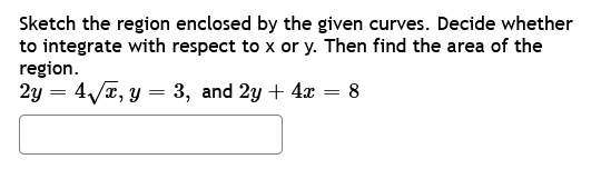 Sketch the region enclosed by the given curves. Decide whether
to integrate with respect to x or y. Then find the area of the
region.
2y = 4√���x, y = 3, and 2y + 4x
= 8