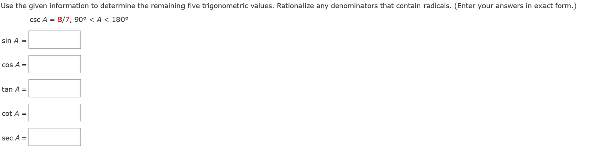 Use the given information to determine the remaining five trigonometric values. Rationalize any denominators that contain radicals. (Enter your answers in exact form.)
csc A = 8/7, 90° <A < 180°
sin A =
cos A =
tan A =
cot A =
sec A =