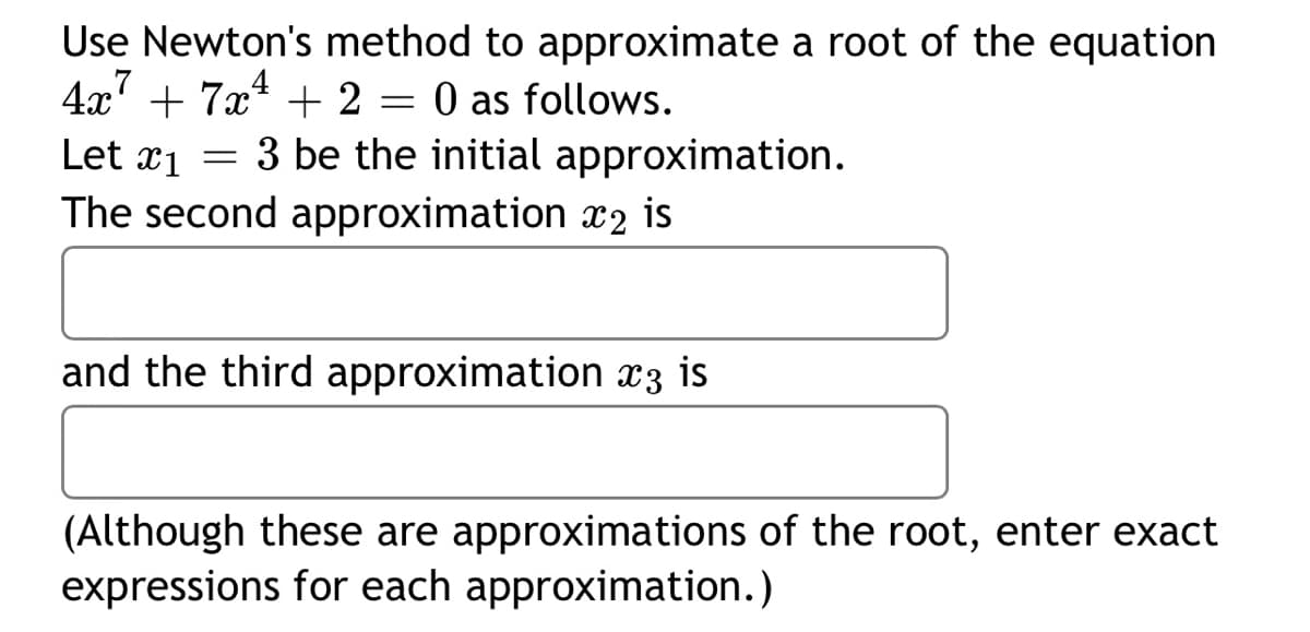 **Using Newton's Method for Root Approximation**

Consider the equation \(4x^7 + 7x^4 + 2 = 0\). We will use Newton's method to approximate a root, starting with an initial approximation.

1. **Initial Approximation:**
   - Given: \(x_1 = 3\)

2. **Second Approximation (\(x_2\)):**
   - Calculate the next approximation using the formula for Newton's method.

3. **Third Approximation (\(x_3\)):**
   - Further refine the approximation to better approach the root.

Please enter the exact expressions for each approximation. These calculations are intended to improve accuracy iteratively.