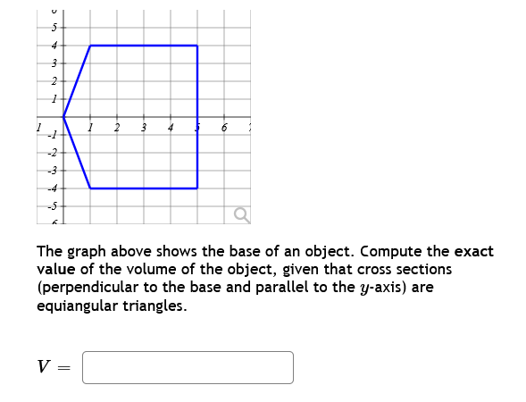 3 5
4
3
2
1
-1
-2
-3
-4
-5
I
V =
2 3
4
6
The graph above shows the base of an object. Compute the exact
value of the volume of the object, given that cross sections
(perpendicular to the base and parallel to the y-axis) are
equiangular triangles.