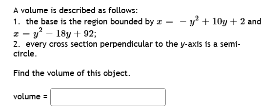 A volume is described as follows:
=
1. the base is the region bounded by x
x = y² 18y + 92;
2. every cross section perpendicular to the y-axis is a semi-
circle.
Find the volume of this object.
volume =
- y² + 10y + 2 and