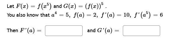 Let F(x) = f(x5) and G(x) = (f(x))5.
You also know that a* = 5, ƒ(a) = 2, ƒ'(a) = 10, ƒ'(a³) = 6
4
Then F'(a)
=
and G'(a):
=