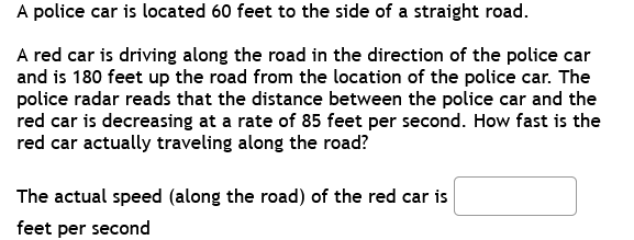 A police car is located 60 feet to the side of a straight road.
A red car is driving along the road in the direction of the police car
and is 180 feet up the road from the location of the police car. The
police radar reads that the distance between the police car and the
red car is decreasing at a rate of 85 feet per second. How fast is the
red car actually traveling along the road?
The actual speed (along the road) of the red car is
feet per second