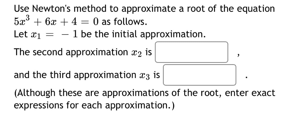 Use Newton's method to approximate a root of the equation \(5x^3 + 6x + 4 = 0\) as follows.

Let \(x_1 = -1\) be the initial approximation.

The second approximation \(x_2\) is \(\boxed{\phantom{x}}\),

and the third approximation \(x_3\) is \(\boxed{\phantom{x}}\).

(Although these are approximations of the root, enter exact expressions for each approximation.)