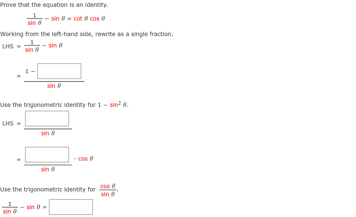 Prove that the equation is an identity.
1
sin 0
= cot 0 cos 0
sin 0
Working from the left-hand side, rewrite as a single fraction.
1
LHS
sin 0
sin 0
1
sin 0
Use the trigonometric identity for 1 – sin? 0.
LHS =
sin 0
Cos 0
sin 0
Cos 0
Use the trigonometric identity for
sin 0
1
sin 0 =
sin 0
||
