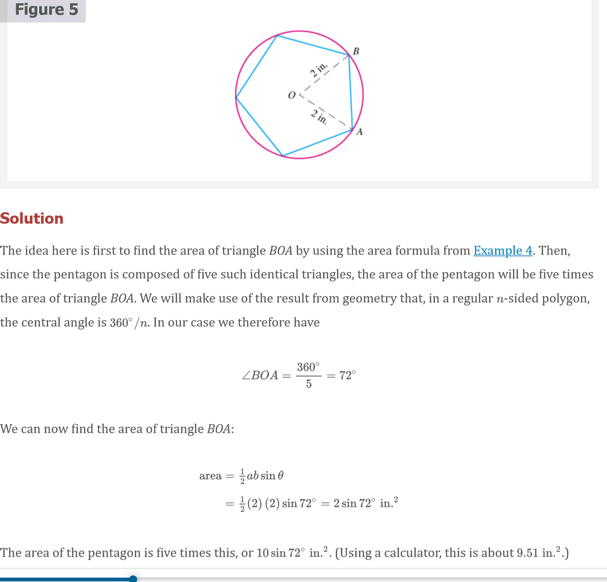 Figure 5
2 in.
2 in.
A
Solution
The idea here is first to find the area of triangle BOA by using the area formula from Example 4. Then,
since the pentagon is composed of five such identical triangles, the area of the pentagon will be five times
the area of triangle BOA. We will make use of the result from geometry that, in a regular n-sided polygon,
the central angle is 360° /n. In our case we therefore have
360°
ZBOA =
5
: 72°
We can now find the area of triangle BOA:
area = ab sin 0
= ;(2) (2) sin 72° = 2 sin 72° in.?
The area of the pentagon is five times this, or 10 sin 72° in.?. (Using a calculator, this is about 9.51 in.?.)
