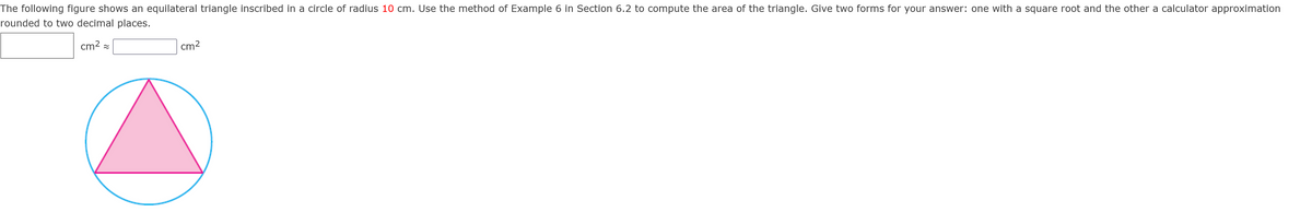 The following figure shows an equilateral triangle inscribed in a circle of radius 10 cm. Use the method of Example 6 in Section 6.2 to compute the area of the triangle. Give two forms for your answer: one with a square root and the other a calculator approximation
rounded to two decimal places.
cm2 =
cm2
