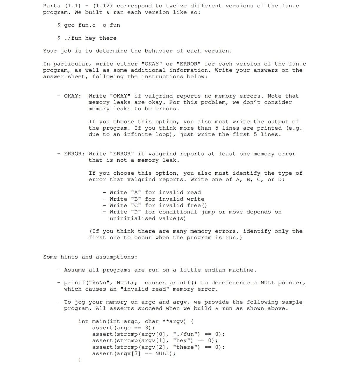 Parts (1.1) - (1.12) correspond to twelve different versions of the fun.c
program. We built & ran each version like so:
$ gcc fun.c -o fun
$ ./fun hey there
Your job is to determine the behavior of each version.
In particular, write either "OKAY" or "ERROR" for each version of the fun.c
program, as well as some additional information. Write your answers on the
answer sheet, following the instructions below:
OKAY: Write "OKAY" if valgrind reports no memory errors. Note that
memory leaks are okay. For this problem, we don't consider
memory leaks to be errors.
If you choose this option, you also must write the output of
the program. If you think more than 5 lines are printed (e.g.
due to an infinite loop), just write the first 5 lines.
ERROR: Write "ERROR" if valgrind reports at least one memory error
that is not a memory leak.
If you choose this option, you also must identify the type of
error that valgrind reports. Write one of A, B, C, or D:
Write "A" for invalid read
- Write "B" for
invalid write
- Write "C" for
invalid free ()
- Write "D" for conditional jump or move depends on
uninitialised
value (s)
}
(If you think there are many memory errors, identify only the
first one to occur when the program is run.)
Some hints and assumptions:
- Assume all programs are run on a little endian machine.
printf("%s\n", NULL); causes printf() to dereference a NULL pointer,
which causes an "invalid read" memory error.
To jog your memory on argc and argv, we provide the following sample
program. All asserts succeed when we build & run as shown above.
int main (int argc, char **argv) {
assert (argc 3);
assert (strcmp (argv[0], "./fun")
assert (strcmp (argv[1], "hey")
assert (strcmp (argv[2], "there")
assert (argv[3] == NULL);
==
0);
0);
== 0);