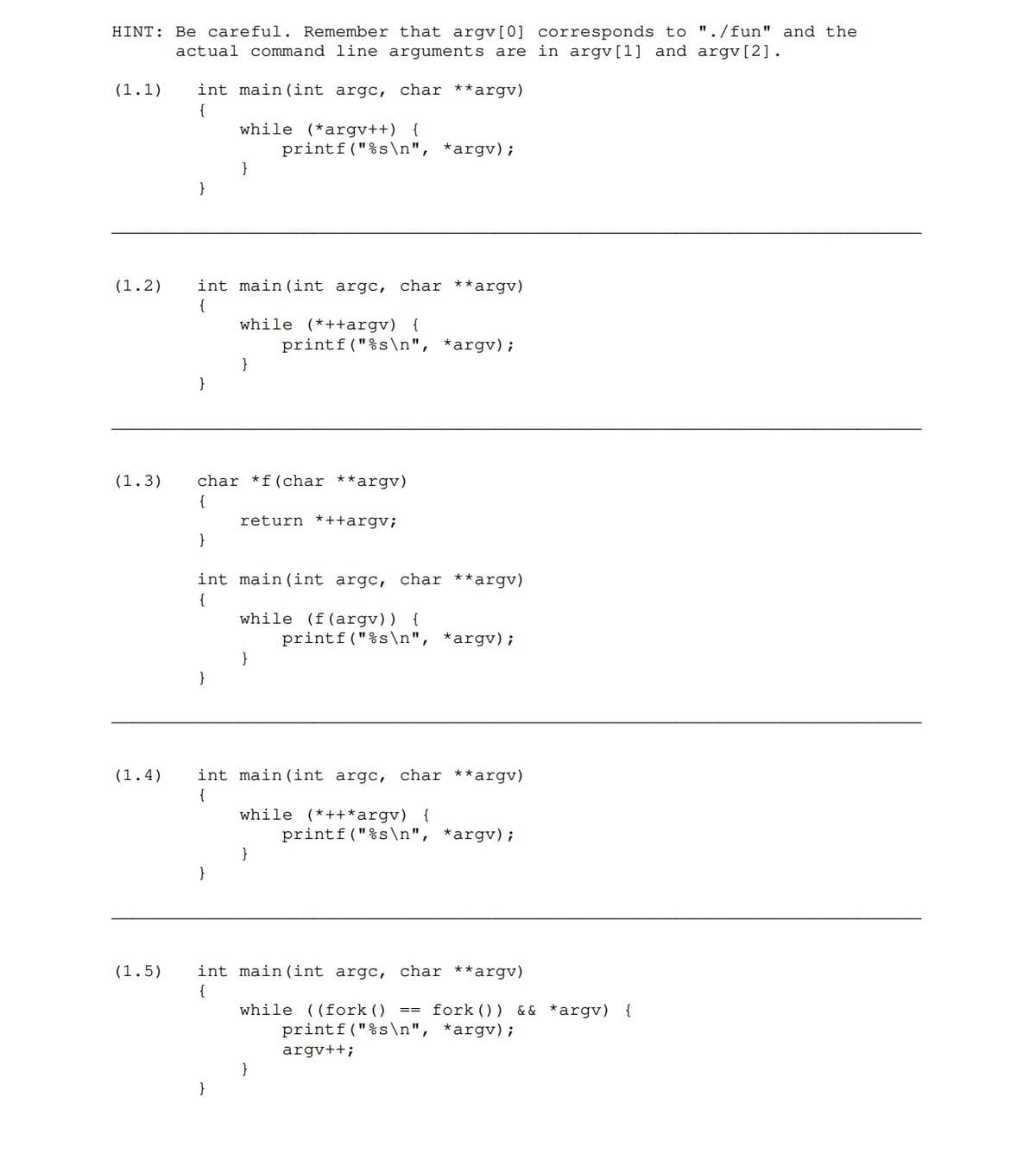 HINT: Be careful. Remember that argv[0] corresponds to "./fun" and the
actual command line arguments are in argv[1] and argv[2].
(1.1) int main (int argc, char **argv)
{
}
}
(1.5)
(1.2) int main (int argc, char **argv)
{
}
while (*argv++) {
}
}
(1.3) char *f (char **argv)
{
}
while (*++argv) {
}
}
printf("%s\n", *argv);
int main (int argc, char **argv)
{
return *++argv;
printf("%s\n", *argv);
}
while (f(argv)) {
(1.4) int main (int argc, char **argv)
{
}
printf("%s\n", *argv);
while (*++*argv) {
}
int main (int argc, char **argv)
{
printf("%s\n", *argv);
while ((fork () == fork () ) && *argv) {
printf("%s\n", *argv);
argv++;