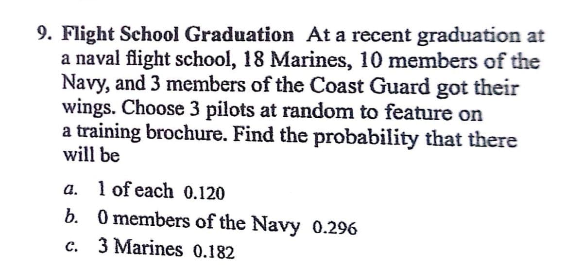 9. Flight School Graduation At a recent graduation at
a naval flight school, 18 Marines, 10 members of the
Navy, and 3 members of the Coast Guard got their
wings. Choose 3 pilots at random to feature on
a training brochure. Find the probability that there
will be
a. 1 of each 0.120
b. 0 members of the Navy 0.296
c.
3 Marines 0.182