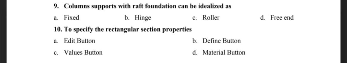 9. Columns supports with raft foundation can be idealized as
a. Fixed
b. Hinge
c. Roller
10. To specify the rectangular section properties
a. Edit Button
b. Define Button
c. Values Button
d. Material Button
d. Free end