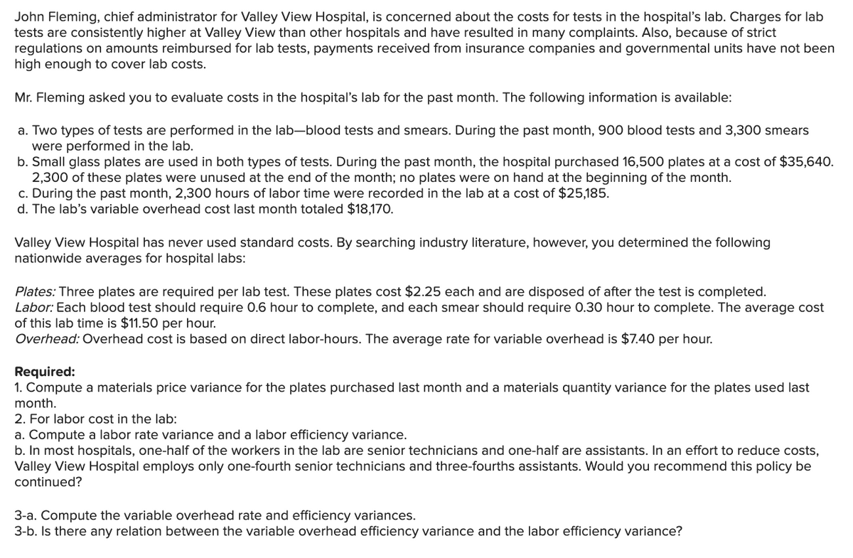 John Fleming, chief administrator for Valley View Hospital, is concerned about the costs for tests in the hospital's lab. Charges for lab
tests are consistently higher at Valley View than other hospitals and have resulted in many complaints. Also, because of strict
regulations on amounts reimbursed for lab tests, payments received from insurance companies and governmental units have not been
high enough to cover lab costs.
Mr. Fleming asked you to evaluate costs in the hospital's lab for the past month. The following information is available:
a. Two types of tests are performed in the lab-blood tests and smears. During the past month, 900 blood tests and 3,300 smears
were performed in the lab.
b. Small glass plates are used in both types of tests. During the past month, the hospital purchased 16,500 plates at a cost of $35,640.
2,300 of these plates were unused at the end of the month; no plates were on hand at the beginning of the month.
c. During the past month, 2,300 hours of labor time were recorded in the lab at a cost of $25,185.
d. The lab's variable overhead cost last month totaled $18,170.
Valley View Hospital has never used standard costs. By searching industry literature, however, you determined the following
nationwide averages for hospital labs:
Plates: Three plates are required per lab test. These plates cost $2.25 each and are disposed of after the test is completed.
Labor: Each blood test should require 0.6 hour to complete, and each smear should require 0.30 hour to complete. The average cost
of this lab time is $11.50 per hour.
Overhead: Overhead cost is based on direct labor-hours. The average rate for variable overhead is $7.40 per hour.
Required:
1. Compute a materials price variance for the plates purchased last month and a materials quantity variance for the plates used last
month.
2. For labor cost in the lab:
a. Compute a labor rate variance and a labor efficiency variance.
b. In most hospitals, one-half of the workers in the lab are senior technicians and one-half are assistants. In an effort to reduce costs,
Valley View Hospital employs only one-fourth senior technicians and three-fourths assistants. Would you recommend this policy be
continued?
3-a. Compute the variable overhead rate and efficiency variances.
3-b. Is there any relation between the variable overhead efficiency variance and the labor efficiency variance?