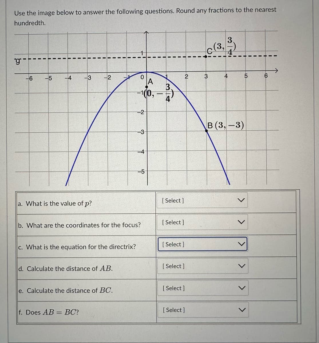 Use the image below to answer the following questions. Round any fractions to the nearest
hundredth.
"g
-6
-5
-4
-2
-3
a. What is the value of p?
c. What is the equation for the directrix?
d. Calculate the distance of AB.
e. Calculate the distance of BC.
f. Does AB = BC?
0
A
-100,
b. What are the coordinates for the focus?
-2
ရာ
-4
-5
I
[Select]
[ Select]
2
[Select]
[ Select]
[ Select]
[Select]
3
(3,
3
I
4
B (3,-3)
5
6