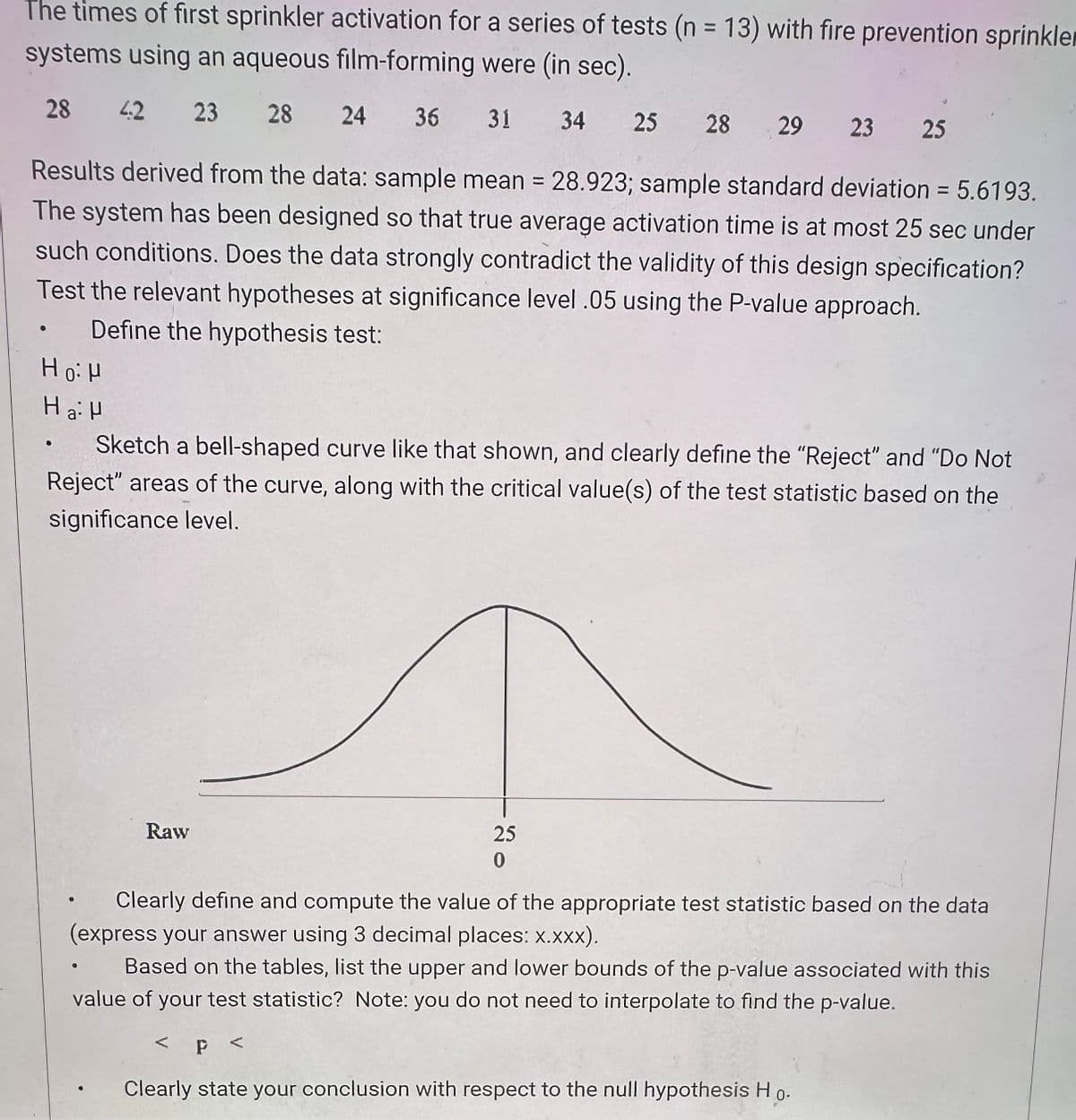 The times of first sprinkler activation for a series of tests (n = 13) with fire prevention sprinkle
systems using an aqueous film-forming were (in sec).
28 42 23 28 24 36 31 34 25 28 29 23 25
Results derived from the data: sample mean = 28.923; sample standard deviation = 5.6193.
The system has been designed so that true average activation time is at most 25 sec under
such conditions. Does the data strongly contradict the validity of this design specification?
Test the relevant hypotheses at significance level .05 using the P-value approach.
Define the hypothesis test:
Ho H
Ha H
Sketch a bell-shaped curve like that shown, and clearly define the "Reject" and "Do Not
Reject" areas of the curve, along with the critical value(s) of the test statistic based on the
significance level.
Raw
25
0
Clearly define and compute the value of the appropriate test statistic based on the data
(express your answer using 3 decimal places: x.XXX).
0
Based on the tables, list the upper and lower bounds of the p-value associated with this
value of your test statistic? Note: you do not need to interpolate to find the p-value.
< p <
Clearly state your conclusion with respect to the null hypothesis Ho.