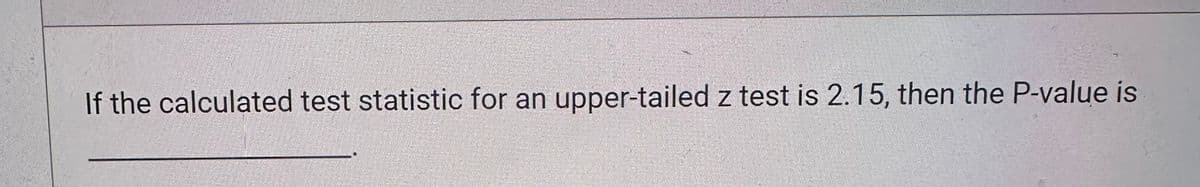 If the calculated test statistic for an upper-tailed z test is 2.15, then the P-value is