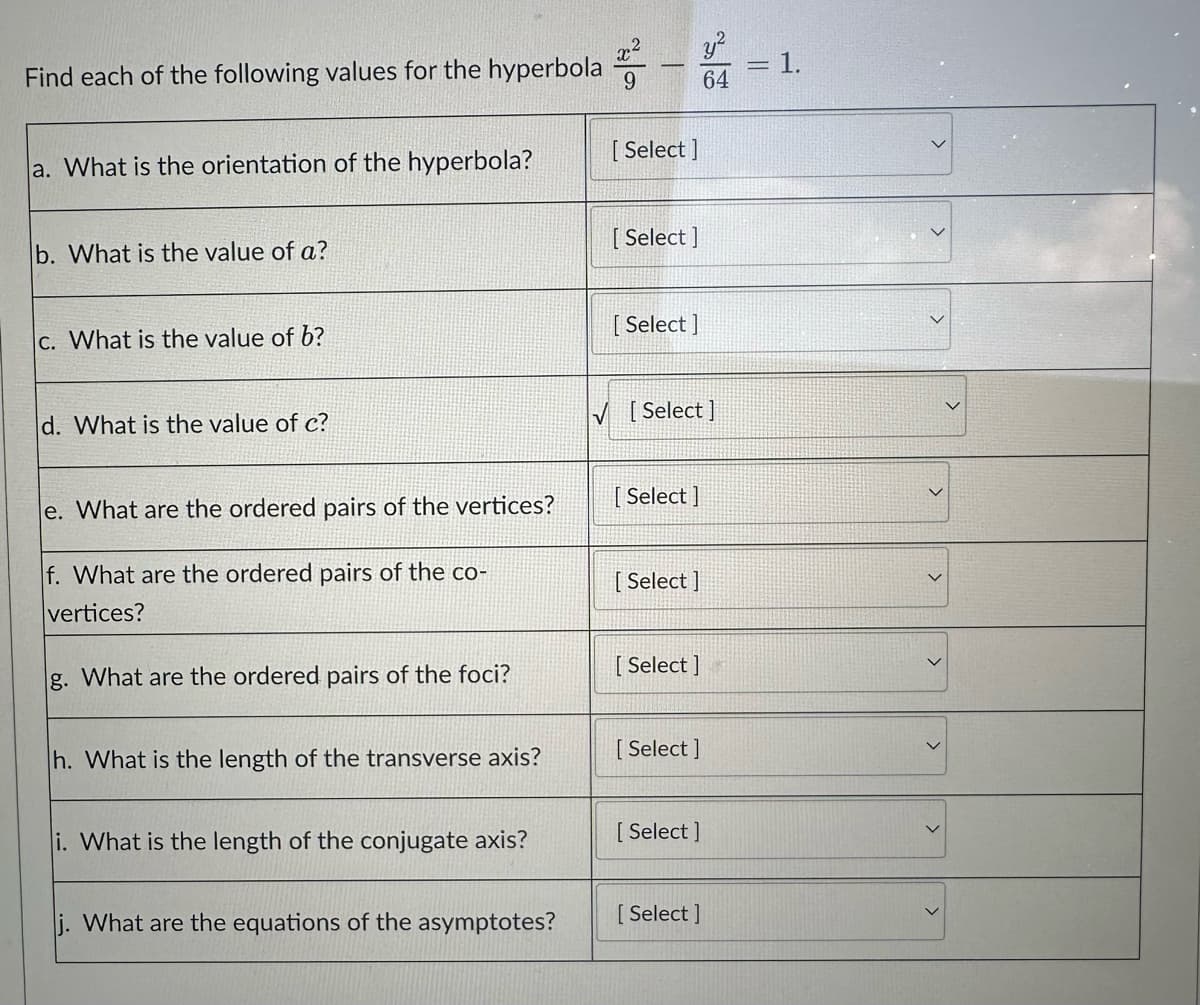 Find each of the following values for the hyperbola 9
a. What is the orientation of the hyperbola?
b. What is the value of a?
c. What is the value of b?
d. What is the value of c?
e. What are the ordered pairs of the vertices?
f. What are the ordered pairs of the co-
vertices?
g. What are the ordered pairs of the foci?
h. What is the length of the transverse axis?
i. What is the length of the conjugate axis?
j. What are the equations of the asymptotes?
[Select]
[Select]
[Select]
[Select]
[Select]
y²
64
[Select]
[Select]
[Select]
[ Select]
[ Select]
1.