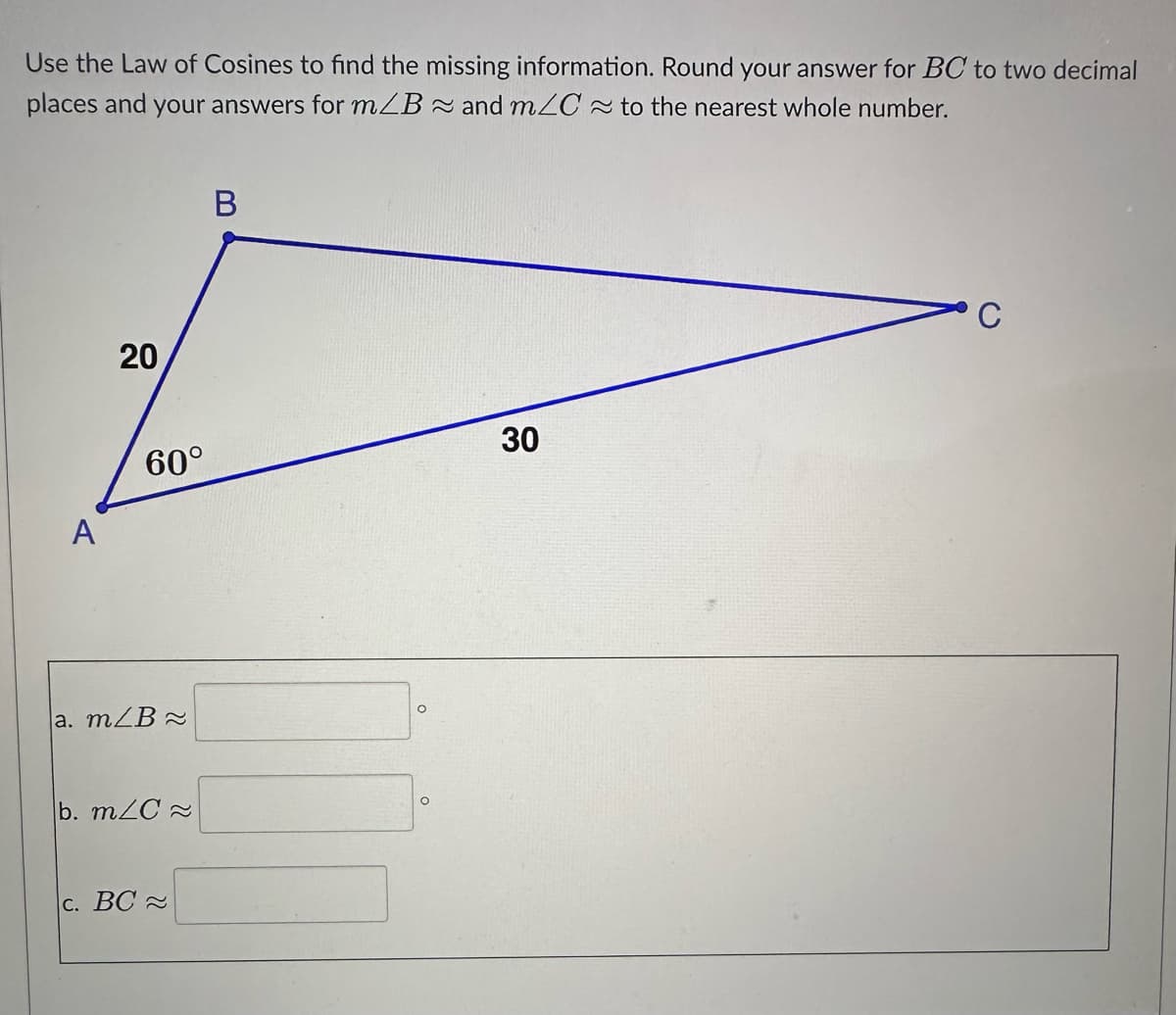 Use the Law of Cosines to find the missing information. Round your answer for BC to two decimal
places and your answers for m/B and m/C≈ to the nearest whole number.
A
20
60°
a. m/B
b. m/C≈
c. BC≈
B
O
O
30
C