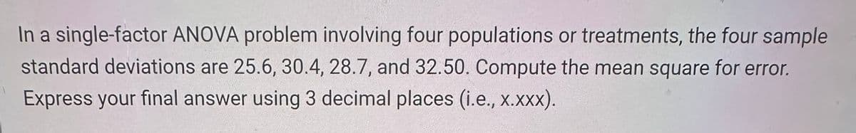 In a single-factor ANOVA problem involving four populations or treatments, the four sample
standard deviations are 25.6, 30.4, 28.7, and 32.50. Compute the mean square for error.
Express your final answer using 3 decimal places (i.e., x.xxx).