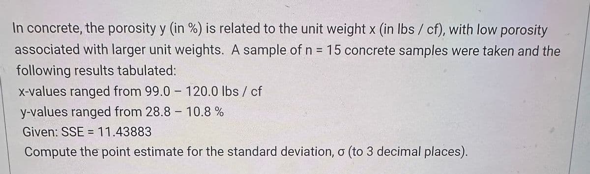 In concrete, the porosity y (in %) is related to the unit weight x (in lbs/cf), with low porosity
associated with larger unit weights. A sample of n = 15 concrete samples were taken and the
following results tabulated:
x-values ranged from 99.0 - 120.0 lbs / cf
y-values ranged from 28.8 -10.8 %
Given: SSE = 11.43883
Compute the point estimate for the standard deviation, σ (to 3 decimal places).