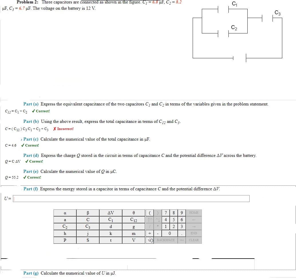 Problem 2: Three capacitors are connected as shown in the figure. C7 = 6.8 µF, C2 = 8.2
µF, C; = 6.7 µF. The voltage on the battery is 12 V.
Part (a) Express the equivalent capacitance of the two capacitors C, and C, in terms of the variables given in the problem statement.
C12 = C +C, Correct!
Part (b) Using the above result, express the total capacitance in terms of C12 and C3.
C= (C12) C3/C1 + C2 + C3 X Incorrect!
Part (c) Calculate the numerical value of the total capacitance in pµF.
C = 4.6
/ Correct!
Part (d) Express the charge Q stored in the circuit in terms of capacitance C and the potential difference AV across the battery.
/ Correct!
Q = C AV
Part (e) Calculate the numerical value of Q in µC.
V Correct!
Q = 55.2
Part (f) Express the energy stored in a capacitor in terms of capacitance C and the potential difference AV.
U=
a.
AV
7
8
9
HOME
C
C1
C12
a
C2
C3
d
*
1
2
3
h
k
+
END
P
S
V
VO BACKSPACE
DEL CLEAR
Part (g) Calculate the numerical value of U in µJ.
