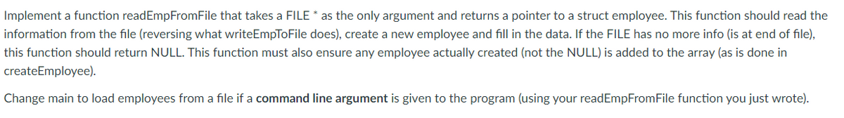 Implement a function readEmpFromFile that takes a FILE * as the only argument and returns a pointer to a struct employee. This function should read the
information from the file (reversing what writeEmpToFile does), create a new employee and fill in the data. If the FILE has no more info (is at end of file),
this function should return NULL. This function must also ensure any employee actually created (not the NULL) is added to the array (as is done in
createEmployee).
Change main to load employees from a file if a command line argument is given to the program (using your readEmpFromFile function you just wrote).
