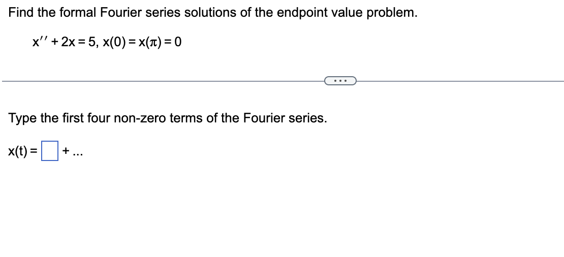 Find the formal Fourier series solutions of the endpoint value problem.
x'' + 2x = 5, x(0) = X(T) = 0
Type the first four non-zero terms of the Fourier series.
x(t) =
+ ...