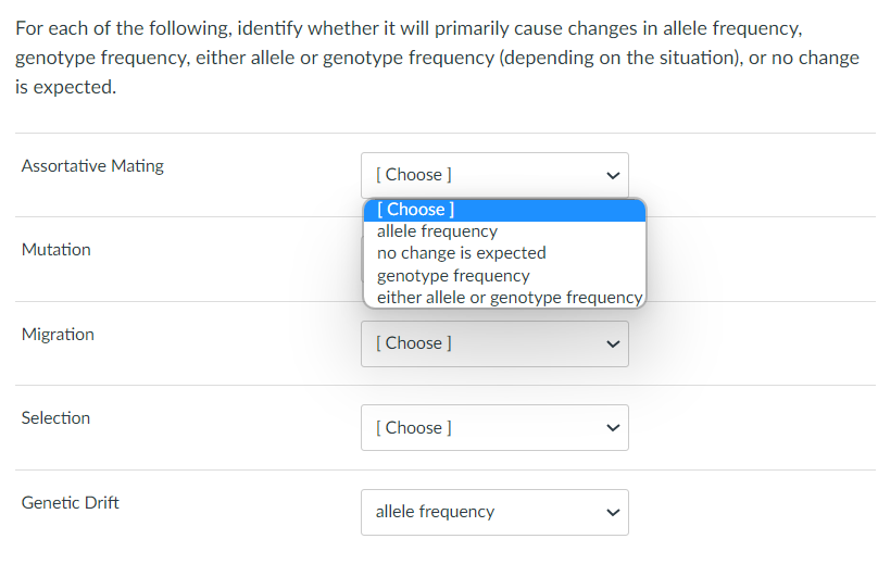 For each of the following, identify whether it will primarily cause changes in allele frequency,
genotype frequency, either allele or genotype frequency (depending on the situation), or no change
is expected.
Assortative Mating
Mutation
Migration
Selection
Genetic Drift
[Choose ]
[Choose ]
allele frequency
no change is expected
genotype frequency
either allele or genotype frequency
[Choose ]
[Choose ]
allele frequency