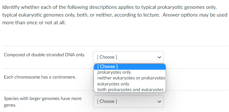 ### Prokaryotic and Eukaryotic Genome Identification

#### Instructions:
Identify whether each of the following descriptions applies to typical prokaryotic genomes only, typical eukaryotic genomes only, both, or neither, according to the lecture. Answer options may be used more than once or not at all.

#### Questions:

1. **Composed of double-stranded DNA only.**
   - **Options:** 
     - prokaryotes only
     - neither eukaryotes or prokaryotes
     - eukaryotes only
     - both prokaryotes and eukaryotes

2. **Each chromosome has a centromere.**
   - **Options:** 
     - prokaryotes only
     - neither eukaryotes or prokaryotes
     - eukaryotes only
     - both prokaryotes and eukaryotes

3. **Species with larger genomes have more genes.**
   - **Options:** 
     - prokaryotes only
     - neither eukaryotes or prokaryotes
     - eukaryotes only
     - both prokaryotes and eukaryotes

### Detailed Option Selection:

To select the answer, click on the dropdown menu next to each description and choose one of the given options. For example, the "Composed of double-stranded DNA only" dropdown menu contains the following options:

- prokaryotes only
- neither eukaryotes or prokaryotes
- eukaryotes only
- both prokaryotes and eukaryotes

Make your selection based on the information provided in the lecture. Repeat this process for each question.