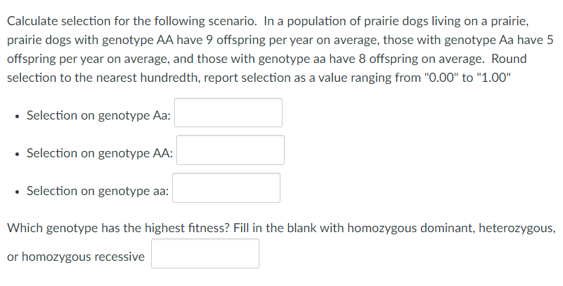 Calculate selection for the following scenario. In a population of prairie dogs living on a prairie,
prairie dogs with genotype AA have 9 offspring per year on average, those with genotype Aa have 5
offspring per year on average, and those with genotype aa have 8 offspring on average. Round
selection to the nearest hundredth, report selection as a value ranging from "0.00" to "1.00"
• Selection on genotype Aa:
• Selection on genotype AA:
• Selection on genotype aa:
Which genotype has the highest fitness? Fill in the blank with homozygous dominant, heterozygous,
or homozygous recessive