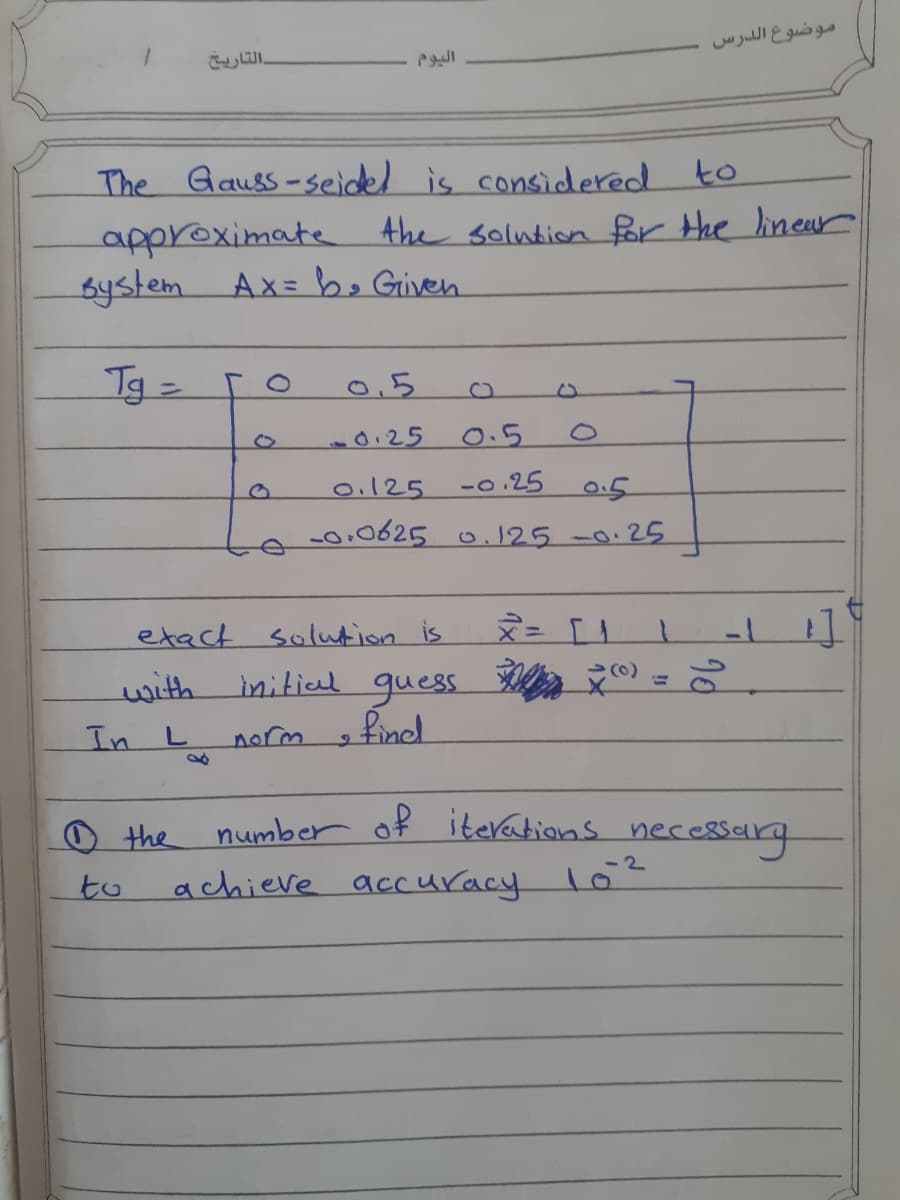 موضوع الدرس
التاريخ
The Gauss-seidel is considered to
approximate Ahe solution for the lineur
system
Ax= b. Giveh
Tg=
0.5
d125
0.5
0.125
-0.25
0.5
-00625 0.125-0.25
etact solution is
with initial guess ©) =
find
In L
yorm
O the
achieve accuracy
number of iterations nece8sarg
lo2
to
