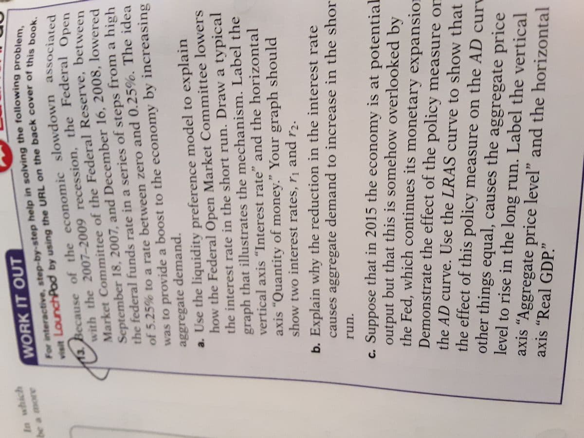 13. of the associated
Market of the between
with the the Open
For in problem,
In which
WORK IT OUT
ABO e ag
visit LounchPod by using the URL on the back cover of this be
13. Because of the economic slowdown associated
September 18, 2007, and December 16, 2008, lowered
the federal funds rate in a series of steps from a high
of 5.25% to a rate between zero and 0.25%. The idea
was to provide a boost to the economy by increasing
aggregate demand.
a. Use the liquidity preference model to explain
how the Federal Open Market Committee lowers
the interest rate in the short run. Draw a typical
graph that illustrates the mechanism. Label the
vertical axis "Interest rate" and the horizontal
axis “Quantity of money." Your graph should
show two interest rates, r¡ and r2.
b. Explain why the reduction in the interest rate
causes aggregate demand to increase in the shor
run.
c. Suppose that in 2015 the economy is at potential
output but that this is somehow overlooked by
the Fed, which continues its monetary expansion
Demonstrate the effect of the policy measure om
the AD curve. Use the LRAS curve to show that
the effect of this policy measure on the AD curv
other things equal, causes the aggregate price
level to rise in the long run. Label the vertical
axis “Aggregate price level" and the horizontal
axis "Real GDP."
