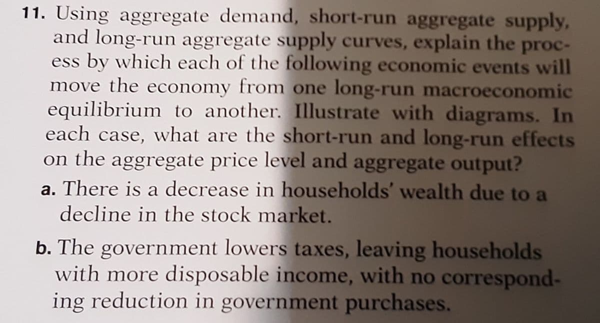 11. Using aggregate demand, short-run aggregate supply,
and long-run aggregate supply curves, explain the proc-
ess by which each of the following economic events will
move the economy from one long-run macroeconomic
equilibrium to another. Illustrate with diagrams. In
each case, what are the short-run and long-run effects
on the aggregate price level and aggregate output?
a. There is a decrease in households' wealth due to a
decline in the stock market.
b. The government lowers taxes, leaving households
with more disposable income, with no correspond-
ing reduction in government purchases.
