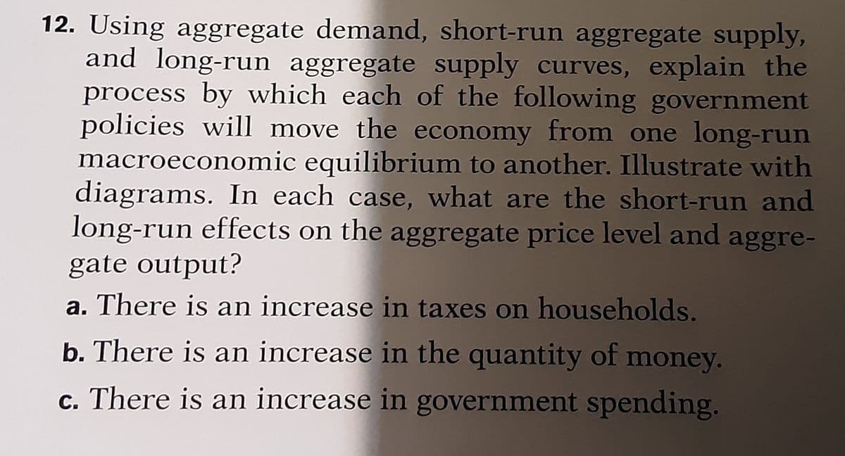 12. Using aggregate demand, short-run aggregate supply,
and long-run aggregate supply curves, explain the
process by which each of the following government
policies will move the economy from one long-run
macroeconomic equilibrium to another. Illustrate with
diagrams. In each case, what are the short-run and
long-run effects on the aggregate price level and aggre-
gate output?
a. There is an increase in taxes on households.
b. There is an increase in the quantity of money.
c. There is an increase in government spending.
