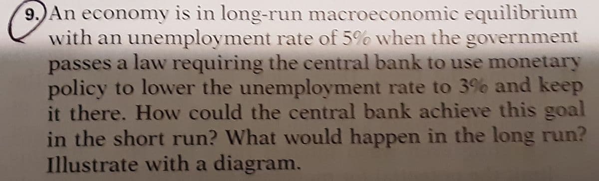 9.) An economy is in long-run macroeconomic equilibrium
with an unemployment rate of 5% when the government
passes a law requiring the central bank to use monetary
policy to lower the unemployment rate to 3% and keep
it there. How could the central bank achieve this goal
in the short run? What would happen in the long run?
Illustrate with a diagram.
