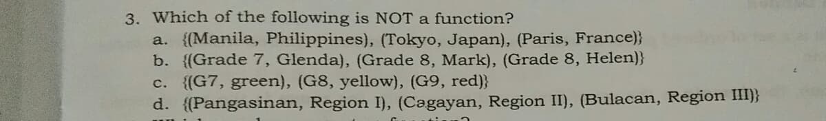 3. Which of the following is NOT a function?
a. {(Manila, Philippines), (Tokyo, Japan), (Paris, France)}
b. {(Grade 7, Glenda), (Grade 8, Mark), (Grade 8, Helen)}
c. (G7, green), (G8, yellow), (G9, red)}
d. ((Pangasinan, Region I), (Cagayan, Region II), (Bulacan, Region III)}
