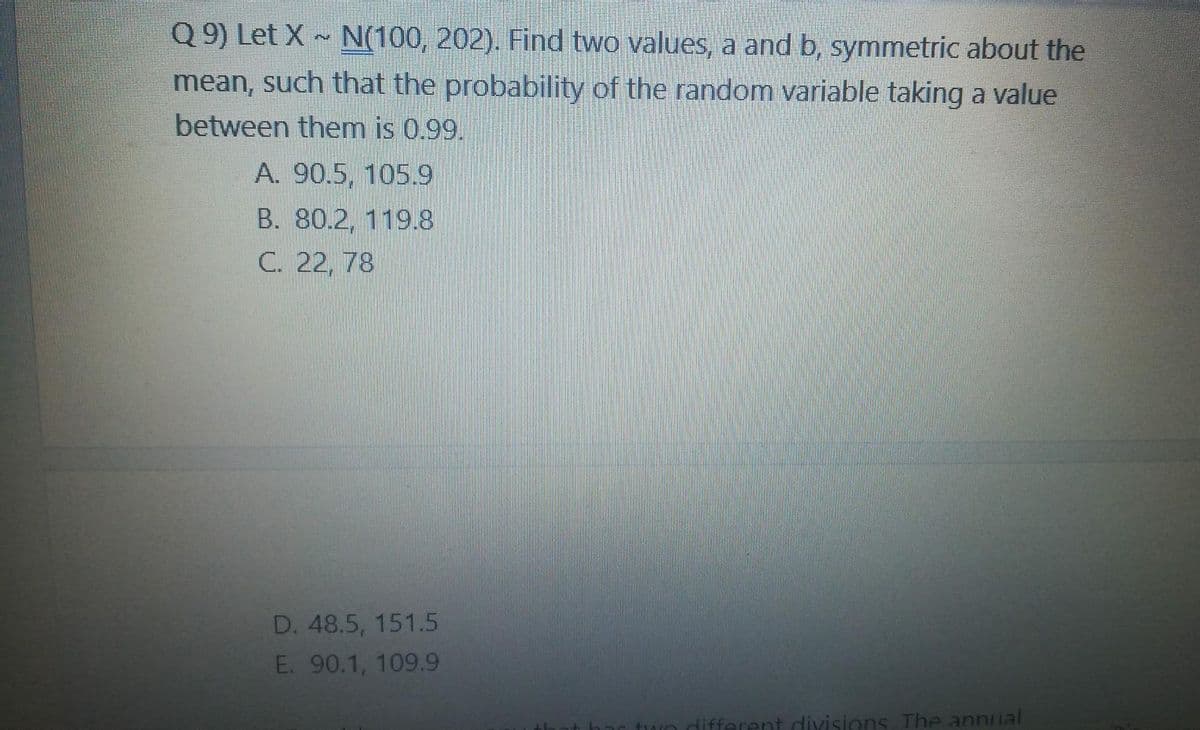 Q 9) Let X ~ N(100, 202). Find two values, a and b, symmetric about the
mean, such that the probability of the random variable taking a value
between them is 0.99.
A. 90.5, 105.9
B. 80.2, 119.8
C. 22, 78
D. 48.5, 151.5
E. 90.1, 109.9
different divisions The annual
