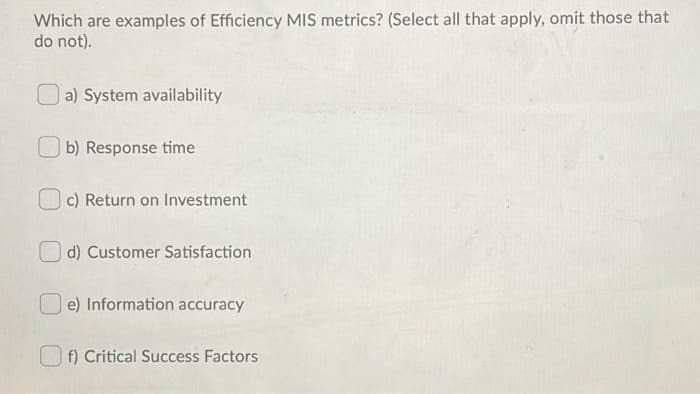 Which are examples of Efficiency MIS metrics? (Select all that apply, omit those that
do not).
a) System availability
O b) Response time
c) Return on Investment
d) Customer Satisfaction
O e) Information accuracy
O f) Critical Success Factors
