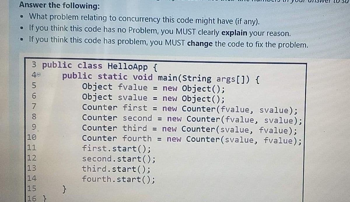 Answer the following:
• What problem relating to concurrency this code might have (if any).
If you think this code has no Problem, you MUST clearly explain your reason.
• If you think this code has problem, you MUST change the code to fix the problem.
3 public class HelloApp {
public static void main(String args[]) {
Object fvalue =
Object svalue = new Object();
Counter first = new Counter(fvalue, svalue);
Counter second = new Counter(fvalue, svalue);
Counter third = new Counter(svalue, fvalue);
Counter fourth = new Counter(svalue, fvalue);
first.start();
second.start();
third.start();
fourth.start();
40
new Object();
6.
8.
9
10
11
12
13
14
16 }
956
