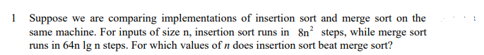 1 Suppose we are comparing implementations of insertion sort and merge sort on the
same machine. For inputs of size n, insertion sort runs in 8n² steps, while merge sort
runs in 64n lg n steps. For which values of n does insertion sort beat merge sort?
