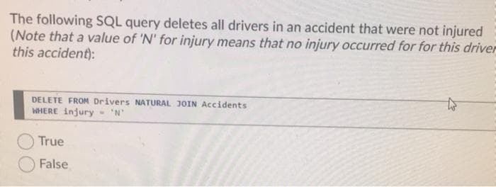 The following SQL query deletes all drivers in an accident that were not injured
(Note that a value of 'N' for injury means that no injury occurred for for this driver
this accident):
DELETE FROM Drivers NATURAL JOIN Accidents
WHERE injury- 'N'
True
False
